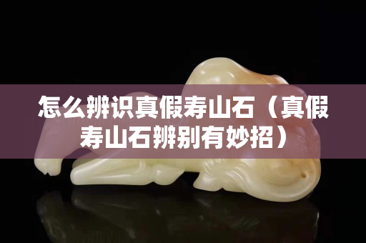 怎么辨识真假寿山石（真假寿山石辨别有妙招）