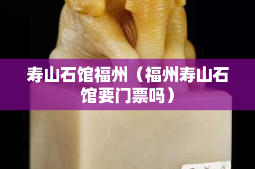 寿山石馆福州（福州寿山石馆要门票吗）