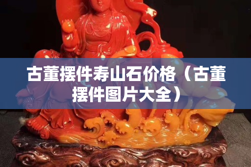 古董摆件寿山石价格（古董摆件图片大全）