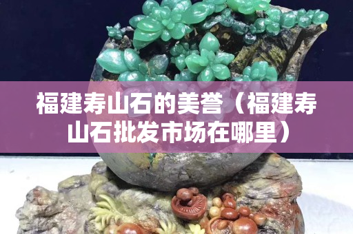 福建寿山石的美誉（福建寿山石批发市场在哪里）