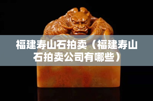 福建寿山石拍卖（福建寿山石拍卖公司有哪些）