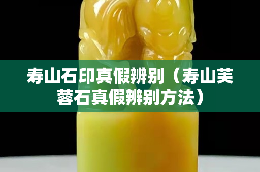 寿山石印真假辨别（寿山芙蓉石真假辨别方法）