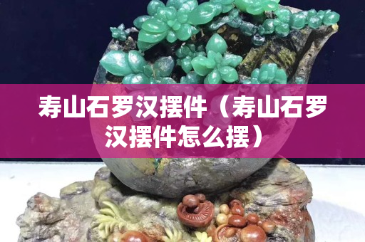 寿山石罗汉摆件（寿山石罗汉摆件怎么摆）