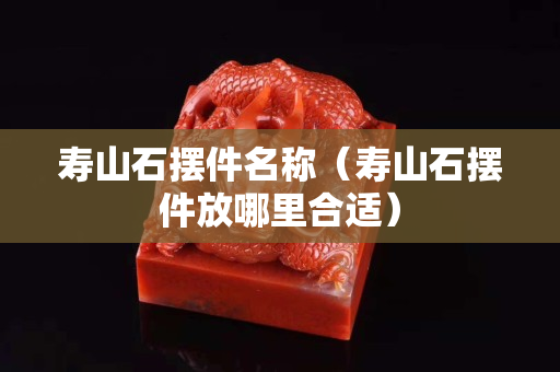 寿山石摆件名称（寿山石摆件放哪里合适）
