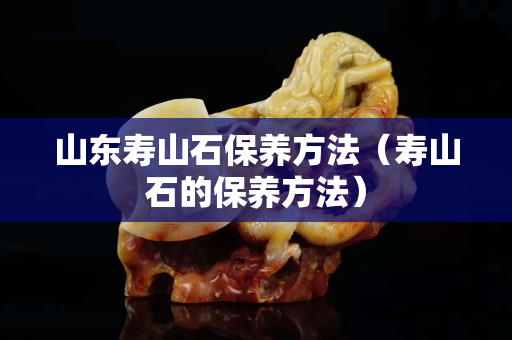 山东寿山石保养方法（寿山石的保养方法）