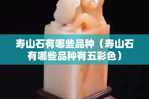 寿山石有哪些品种（寿山石有哪些品种有五彩色）