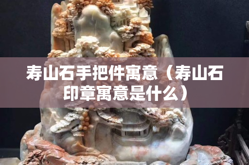 寿山石手把件寓意（寿山石印章寓意是什么）