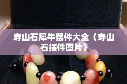 寿山石犀牛摆件大全（寿山石摆件图片）
