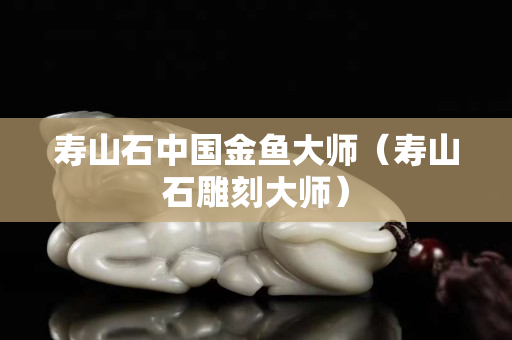 寿山石中国金鱼大师（寿山石雕刻大师）