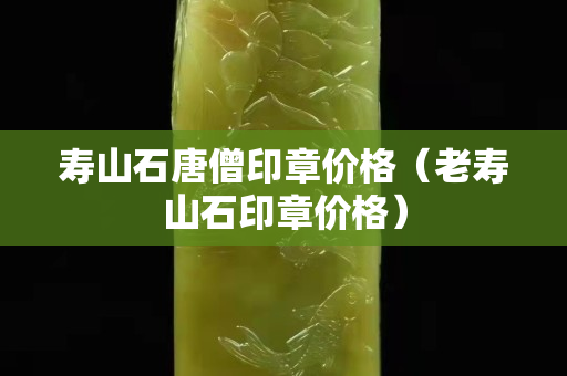 寿山石唐僧印章价格（老寿山石印章价格）