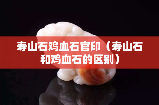 寿山石鸡血石官印（寿山石和鸡血石的区别）
