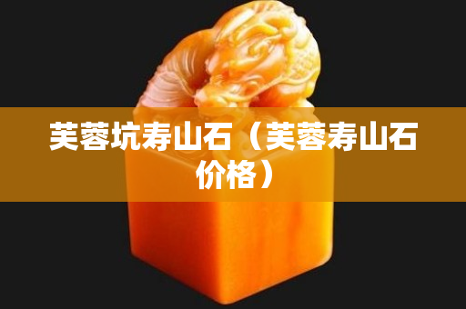 芙蓉坑寿山石（芙蓉寿山石价格）
