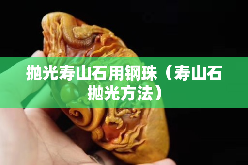 抛光寿山石用钢珠（寿山石抛光方法）