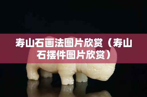 寿山石画法图片欣赏（寿山石摆件图片欣赏）