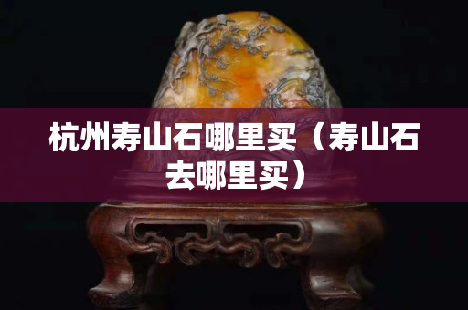 杭州寿山石哪里买（寿山石去哪里买）
