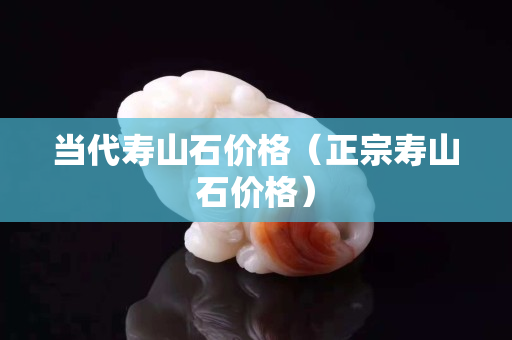 当代寿山石价格（正宗寿山石价格）