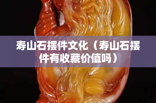 寿山石摆件文化（寿山石摆件有收藏价值吗）