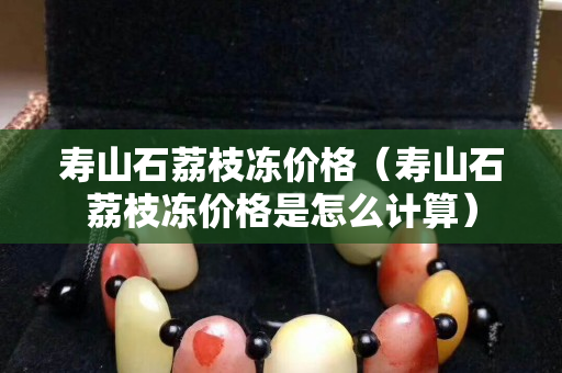 寿山石荔枝冻价格（寿山石荔枝冻价格是怎么计算）