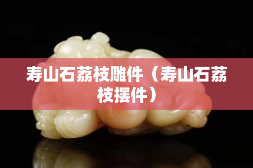 寿山石荔枝雕件（寿山石荔枝摆件）