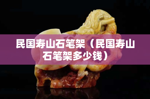 民国寿山石笔架（民国寿山石笔架多少钱）