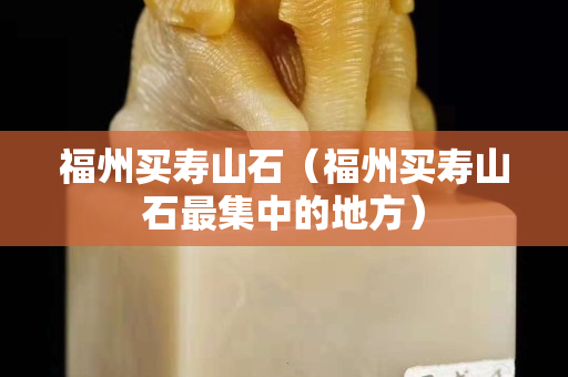 福州买寿山石（福州买寿山石最集中的地方）