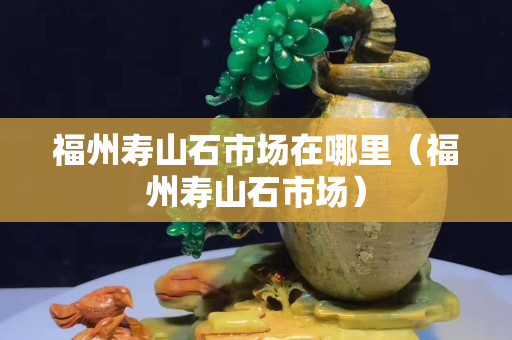 福州寿山石市场在哪里（福州寿山石市场）
