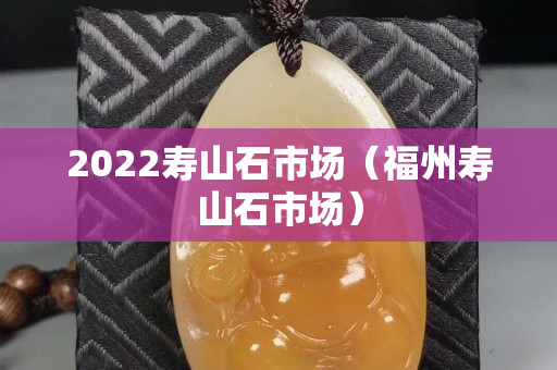 2022寿山石市场（福州寿山石市场）