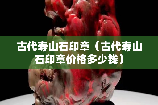古代寿山石印章（古代寿山石印章价格多少钱）