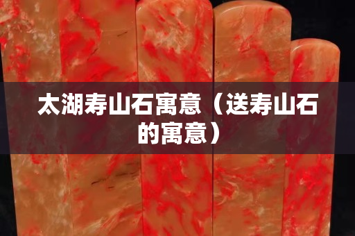 太湖寿山石寓意（送寿山石的寓意）