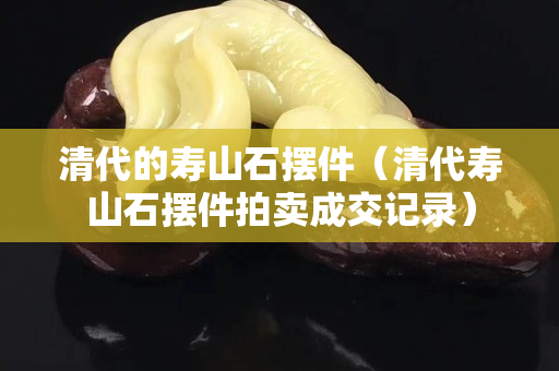 清代的寿山石摆件（清代寿山石摆件拍卖成交记录）