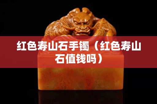 红色寿山石手镯（红色寿山石值钱吗）