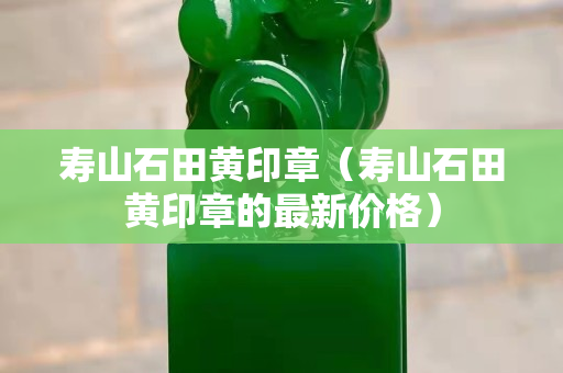 寿山石田黄印章（寿山石田黄印章的最新价格）