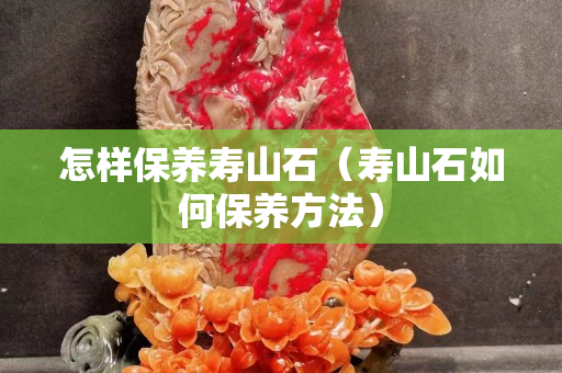 怎样保养寿山石（寿山石如何保养方法）