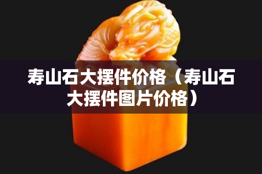 寿山石大摆件价格（寿山石大摆件图片价格）