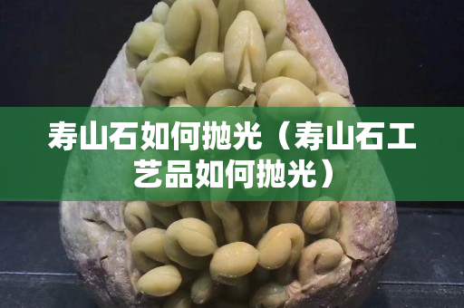 寿山石如何抛光（寿山石工艺品如何抛光）