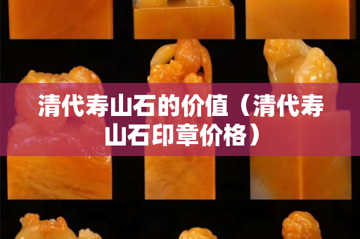 清代寿山石的价值（清代寿山石印章价格）