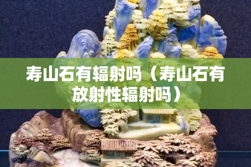 寿山石有辐射吗（寿山石有放射性辐射吗）