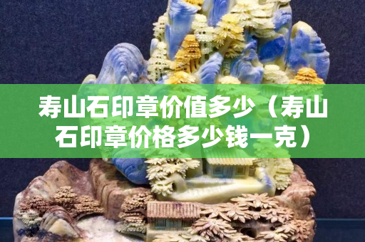 寿山石印章价值多少（寿山石印章价格多少钱一克）