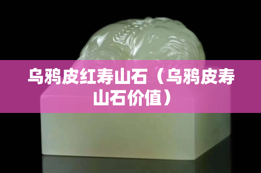 乌鸦皮红寿山石（乌鸦皮寿山石价值）