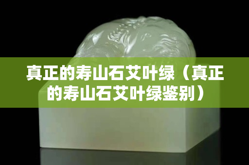 真正的寿山石艾叶绿（真正的寿山石艾叶绿鉴别）