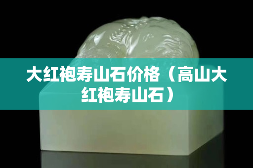 大红袍寿山石价格（高山大红袍寿山石）