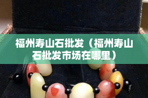 福州寿山石批发（福州寿山石批发市场在哪里）