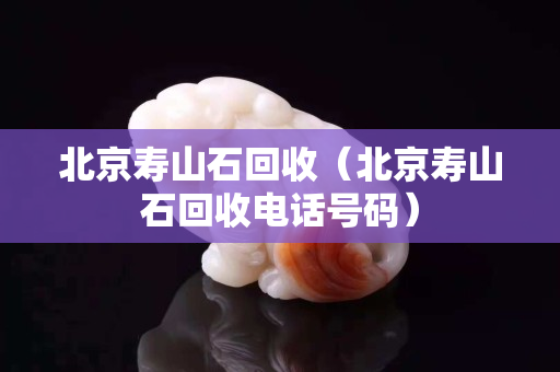 北京寿山石回收（北京寿山石回收电话号码）