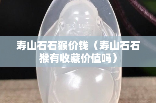 寿山石石猴价钱（寿山石石猴有收藏价值吗）