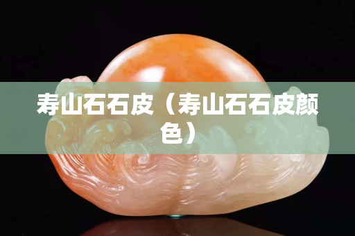 寿山石石皮（寿山石石皮颜色）