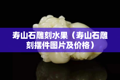 寿山石雕刻水果（寿山石雕刻摆件图片及价格）