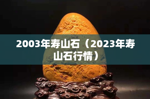 2003年寿山石（2023年寿山石行情）