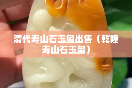 清代寿山石玉玺出售（乾隆寿山石玉玺）
