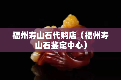 福州寿山石代购店（福州寿山石鉴定中心）