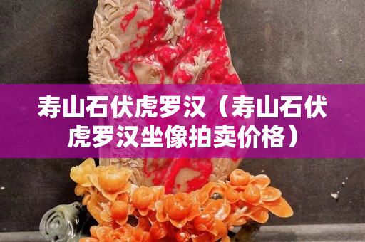 寿山石伏虎罗汉（寿山石伏虎罗汉坐像拍卖价格）